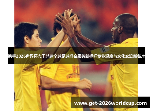 携手2026世界杯志工共建全球足球盛会服务新标杆专业温度与文化交流新名片