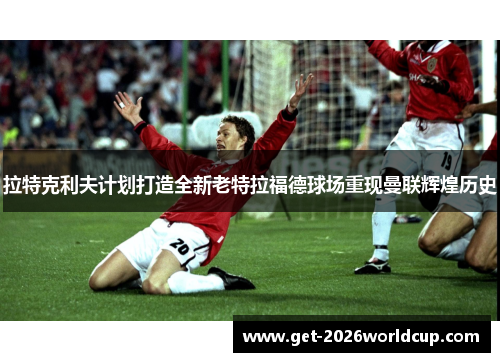 拉特克利夫计划打造全新老特拉福德球场重现曼联辉煌历史