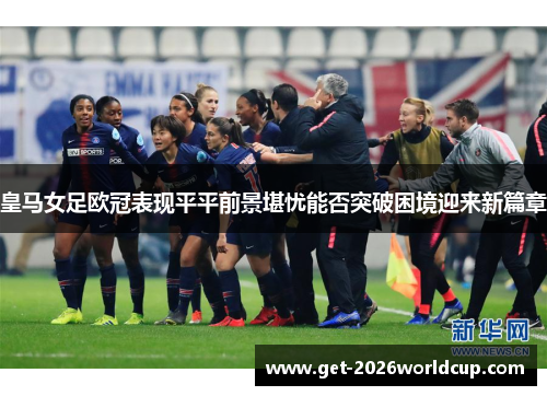 皇马女足欧冠表现平平前景堪忧能否突破困境迎来新篇章 皇马女足欧冠表现平平前景堪忧能否突破困境迎来新篇章