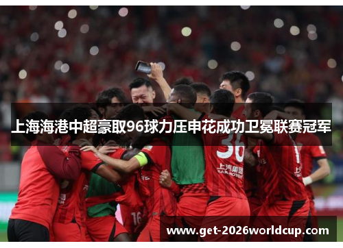 上海海港中超豪取96球力压申花成功卫冕联赛冠军