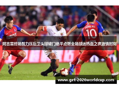 阿吉雷终场前力压后卫头球破门绝平点燃全场球迷热血之夜激情时刻